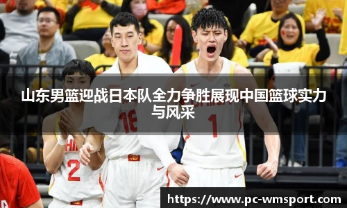 山东男篮迎战日本队全力争胜展现中国篮球实力与风采